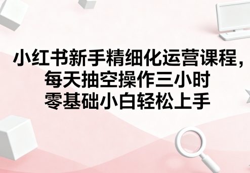 小红书新手精细化运营课程，每天抽空操作三小时，零基础小白轻松上手网赚库-项目库-轻创网-中创网-福缘网-冒泡网-资源之家-魔方项目库网赚库
