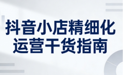 抖音小店精细化运营干货指南新版，助力商家系统提升店铺运营能力(更新26年3月)网赚库-项目库-轻创网-中创网-福缘网-冒泡网-资源之家-魔方项目库网赚库