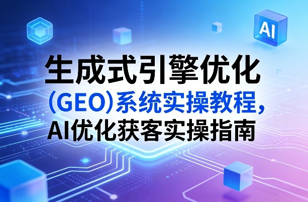 生成式引擎优化(GEO)系统实操教程，AI优化获客实操指南网赚库-项目库-轻创网-中创网-福缘网-冒泡网-资源之家-魔方项目库网赚库