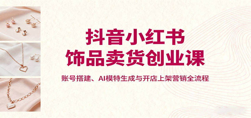 抖音小红书饰品卖货创业课，账号搭建、AI模特生成与开店上架营销全流程网赚库-项目库-轻创网-中创网-福缘网-冒泡网-资源之家-魔方项目库网赚库