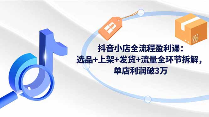 抖音小店全流程盈利课：选品+上架+发货+流量全环节拆解，单店利润破3万网赚库-项目库-轻创网-中创网-福缘网-冒泡网-资源之家-魔方项目库网赚库