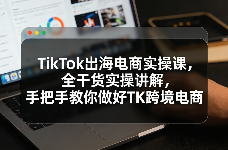 TikTok出海电商实操课，全干货实操讲解，手把手教你做好TK跨境电商网赚库-项目库-轻创网-中创网-福缘网-冒泡网-资源之家-魔方项目库网赚库